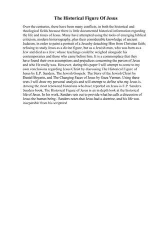 The Historical Figure Of Jesus
Over the centuries, there have been many conflicts, in both the historical and
theological fields because there is little documented historical information regarding
the life and times of Jesus. Many have attempted using the tools of emerging biblical
criticism, modern historiography, plus their considerable knowledge of ancient
Judaism, in order to paint a portrait of a Jesusby detaching Him from Christian faith;
refusing to study Jesus as a divine figure, but as a Jewish man, who was born as a
Jew and died as a Jew; whose teachings could be weighed alongside his
contemporaries and those who came before him. It is a commonplace that they
have found their own assumptions and prejudices concerning the person of Jesus
and who He really was. However, during this paper I will attempt to come to my
own conclusions regarding Jesus Christ by discussing The Historical Figure of
Jesus by E.P. Sanders, The Jewish Gospels: The Story of the Jewish Christ by
Daniel Boyarin, and The Changing Faces of Jesus by Geza Vermes. Using these
texts I will draw my personal analysis and will attempt to define who my Jesus is.
Among the most renowned historians who have reported on Jesus is E.P. Sanders.
Sanders book, The Historical Figure of Jesus is an in depth look at the historical
life of Jesus. In his work, Sanders sets out to provide what he calls a discussion of
Jesus the human being . Sanders notes that Jesus had a doctrine, and his life was
inseparable from his scriptural
 