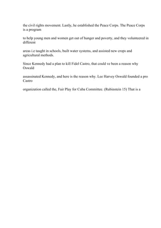 the civil rights movement. Lastly, he established the Peace Corps. The Peace Corps
is a program
to help young men and women get out of hunger and poverty, and they volunteered in
different
areas i.e taught in schools, built water systems, and assisted new crops and
agricultural methods.
Since Kennedy had a plan to kill Fidel Castro, that could ve been a reason why
Oswald
assassinated Kennedy, and here is the reason why. Lee Harvey Oswald founded a pro
Castro
organization called the, Fair Play for Cuba Committee. (Rubinstein 15) That is a
 