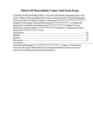 Effects Of Materialistic Values And Goals Essay
32 EFFECTS OF MATERIALISTIC VALUES AND GOALS Spending One?s Life
Away: Effects of Having Materialistic Values and Goals Ariel E. Epstein Quinnipiac
University Table of Contents Chapter I: Introduction.???????????????????????????.. 3
Chapter II: Personality Traits and Materialism??????????????????...6 Chapter III:
Materialism in Children and Adolescents????????????????11 Chapter IV: How
Materialism Affects Adults.???????????????????19 Chapter V: Proposal for Future
Research.?????????????????????29
Introduction......................................................................................................................29
Method..............................................................................................................................30
Results...............................................................................................................................31
Discussion.........................................................................................................................31
Conclusion.....................................................................................................................................
Annotated Bibliography????????????????????????????.. Chapter I: Introduction
Ever since the end of World War II, the American people have had access to an
increase in available goods and have been able to
 