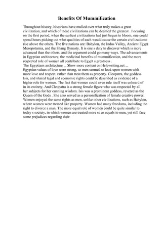 Benefits Of Mummification
Throughout history, historians have mulled over what truly makes a great
civilization, and which of these civilizations can be deemed the greatest . Focusing
on the first period, when the earliest civilizations had just begun to bloom, one could
spend hours picking out what qualities of each would cause the certain civilizationto
rise above the others. The five nations are: Babylon, the Indus Valley, Ancient Egypt
,
Mesopotamia, and the Shang Dynasty. It is one s duty to discover which is more
advanced than the others, and the argument could go many ways. The advancements
in Egyptian architecture, the medicinal benefits of mummification, and the more
respected role of women all contribute to Egypt s greatness .
The Egyptians architecture ... Show more content on Helpwriting.net ...
Egyptian values of love were strong, so men seemed to look upon women with
more love and respect, rather than treat them as property. Cleopatra, the goddess
Isis, and shared legal and economic rights could be described as evidence of a
higher role for women. The fact that women could even rule itself was unheard of
in its entirety. And Cleopatra is a strong female figure who was respected by all
her subjects for her cunning wisdom. Isis was a prominent goddess, revered as the
Queen of the Gods . She also served as a personification of female creative power.
Women enjoyed the same rights as men, unlike other civilizations, such as Babylon,
where women were treated like property. Women had many freedoms, including the
right to divorce a man. The more equal role of women could be quite similar to
today s society, in which women are treated more so as equals to men, yet still face
some prejudices regarding their
 