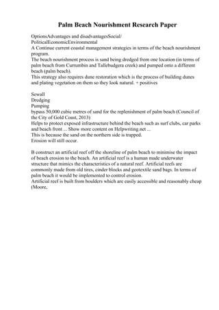 Palm Beach Nourishment Research Paper
OptionsAdvantages and disadvantagesSocial/
PoliticalEconomicEnvironmental
A Continue current coastal management strategies in terms of the beach nourishment
program.
The beach nourishment process is sand being dredged from one location (in terms of
palm beach from Currumbin and Tallebudgera creek) and pumped onto a different
beach (palm beach).
This strategy also requires dune restoration which is the process of building dunes
and plating vegetation on them so they look natural. + positives
Sewall
Dredging
Pumping
bypass 50,000 cubic metres of sand for the replenishment of palm beach (Council of
the City of Gold Coast, 2013)
Helps to protect exposed infrastructure behind the beach such as surf clubs, car parks
and beach front ... Show more content on Helpwriting.net ...
This is because the sand on the northern side is trapped.
Erosion will still occur.
B construct an artificial reef off the shoreline of palm beach to minimise the impact
of beach erosion to the beach. An artificial reef is a human made underwater
structure that mimics the characteristics of a natural reef. Artificial reefs are
commonly made from old tires, cinder blocks and geotextile sand bags. In terms of
palm beach it would be implemented to control erosion.
Artificial reef is built from boulders which are easily accessible and reasonably cheap
(Moore,
 