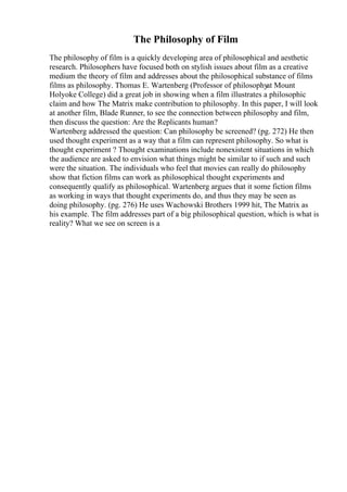 The Philosophy of Film
The philosophy of film is a quickly developing area of philosophical and aesthetic
research. Philosophers have focused both on stylish issues about film as a creative
medium the theory of film and addresses about the philosophical substance of films
films as philosophy. Thomas E. Wartenberg (Professor of philosophy
at Mount
Holyoke College) did a great job in showing when a film illustrates a philosophic
claim and how The Matrix make contribution to philosophy. In this paper, I will look
at another film, Blade Runner, to see the connection between philosophy and film,
then discuss the question: Are the Replicants human?
Wartenberg addressed the question: Can philosophy be screened? (pg. 272) He then
used thought experiment as a way that a film can represent philosophy. So what is
thought experiment ? Thought examinations include nonexistent situations in which
the audience are asked to envision what things might be similar to if such and such
were the situation. The individuals who feel that movies can really do philosophy
show that fiction films can work as philosophical thought experiments and
consequently qualify as philosophical. Wartenberg argues that it some fiction films
as working in ways that thought experiments do, and thus they may be seen as
doing philosophy. (pg. 276) He uses Wachowski Brothers 1999 hit, The Matrix as
his example. The film addresses part of a big philosophical question, which is what is
reality? What we see on screen is a
 