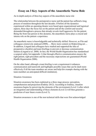 Essay on 3 Key Aspects of the Anaesthetic Nurse Role
An in depth analysis of three key aspects of the anaesthetic nurse role
The relationship between the perioperative nurse and the patient has suffered a long
process of mutation throughout the last decades. If before all the dynamics
experienced within an operating theatre were based upon organizational and logistical
aspects, these days the focus lies on the patient and all the comfort and security
demanded throughout a process that already reveals itself aggressive for the patient.
Being the front line person in this dynamic, the anaesthetic nurse plays a crucial and
intense role on the patient s experience.
An anaesthetic nurse is knowledgeable and technically skilled. However, as Flin and
colleagues extensively analysed (2008), ... Show more content on Helpwriting.net ...
In addition, Lingard and colleagues have studied and supported the idea of
preoperative checklist and team briefings to prevent or decrease communication
failures (Lingard et al. 2008). In fact, the World Health Organization has standardised
a surgical safety list (appendix 1) that through effective communication ensures the
right patient, right procedure and the necessary steps/actions are guaranteed (World
Health Organization 2008).
On the other hand, although a team briefing is not a requirement it enhances
communication and teamwork and highlights possible issues that can be dealt more
effectively if all the team members are aware and help (for example sharing with the
team members an anticipated difficult intubation).
Situation Awareness
Situation awareness has been explained as a three stage process: perception,
comprehension and projection (Endsley 2012). According to Endsley, situation
awareness begins by perceiving the elements of the environment (Level 1) after which
an integration and understanding of those elements (Level 2) will then generate a
prediction of near future events (Level 3).
Situation awareness is one of the non technical skills that were first acknowledged
 