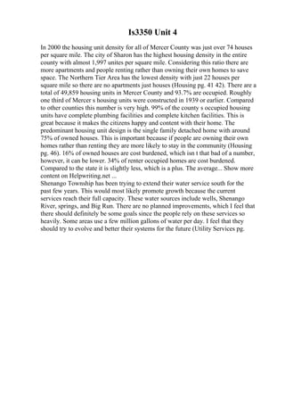 Is3350 Unit 4
In 2000 the housing unit density for all of Mercer County was just over 74 houses
per square mile. The city of Sharon has the highest housing density in the entire
county with almost 1,997 unites per square mile. Considering this ratio there are
more apartments and people renting rather than owning their own homes to save
space. The Northern Tier Area has the lowest density with just 22 houses per
square mile so there are no apartments just houses (Housing pg. 41 42). There are a
total of 49,859 housing units in Mercer County and 93.7% are occupied. Roughly
one third of Mercer s housing units were constructed in 1939 or earlier. Compared
to other counties this number is very high. 99% of the county s occupied housing
units have complete plumbing facilities and complete kitchen facilities. This is
great because it makes the citizens happy and content with their home. The
predominant housing unit design is the single family detached home with around
75% of owned houses. This is important because if people are owning their own
homes rather than renting they are more likely to stay in the community (Housing
pg. 46). 16% of owned houses are cost burdened, which isn t that bad of a number,
however, it can be lower. 34% of renter occupied homes are cost burdened.
Compared to the state it is slightly less, which is a plus. The average... Show more
content on Helpwriting.net ...
Shenango Township has been trying to extend their water service south for the
past few years. This would most likely promote growth because the current
services reach their full capacity. These water sources include wells, Shenango
River, springs, and Big Run. There are no planned improvements, which I feel that
there should definitely be some goals since the people rely on these services so
heavily. Some areas use a few million gallons of water per day. I feel that they
should try to evolve and better their systems for the future (Utility Services pg.
 