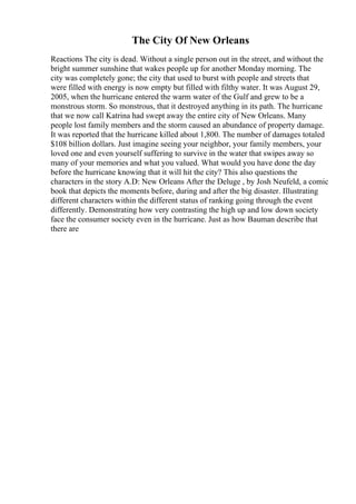 The City Of New Orleans
Reactions The city is dead. Without a single person out in the street, and without the
bright summer sunshine that wakes people up for another Monday morning. The
city was completely gone; the city that used to burst with people and streets that
were filled with energy is now empty but filled with filthy water. It was August 29,
2005, when the hurricane entered the warm water of the Gulf and grew to be a
monstrous storm. So monstrous, that it destroyed anything in its path. The hurricane
that we now call Katrina had swept away the entire city of New Orleans. Many
people lost family members and the storm caused an abundance of property damage.
It was reported that the hurricane killed about 1,800. The number of damages totaled
$108 billion dollars. Just imagine seeing your neighbor, your family members, your
loved one and even yourself suffering to survive in the water that swipes away so
many of your memories and what you valued. What would you have done the day
before the hurricane knowing that it will hit the city? This also questions the
characters in the story A.D: New Orleans After the Deluge , by Josh Neufeld, a comic
book that depicts the moments before, during and after the big disaster. Illustrating
different characters within the different status of ranking going through the event
differently. Demonstrating how very contrasting the high up and low down society
face the consumer society even in the hurricane. Just as how Bauman describe that
there are
 