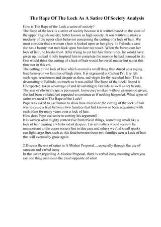The Rape Of The Lock As A Satire Of Society Analysis
How is The Rape of the Lock a satire of society?
The Rape of the lock is a satire of society because it is written based on the view of
the upper English society; better known as high society. It was written to make a
mockery of the upper class behavior concerning the cutting of a lock of hair. We
must consider that a woman s hair is looked upon as her glory. In Belinda s case
she has a beauty that men look upon but dare not touch. When the baron cuts her
lock of hair, he breaks trust. After trying to cut her hair three times, he would have
given up, instead it only inspired him to complete the mission he had planned to do.
One would think the cutting of a lock of hair would be trivial matter but not at this
time nor in this era.
The cutting of the lock of hair which seemed a small thing that stirred up a raging
feud between two families of high class. It is expressed in Canton IV: E re felt
such rage, resentment and despair as thou, sad virgin for thy ravished hair. This is
devastating to Belinda, so much so it was called The Rape of the Lock. Raped is
Unexpected, taken advantage of and devastating to Belinda as well as her beauty.
The scar of physical rape is permanent. Innocence is taken without permission given,
she had been violated yet expected to continue as if nothing happened. What types of
satire are used in The Rape of the Lock?
Pope was asked to use humor to show how miniscule the cutting of the lock of hair
was to cause a feud between two families that had known or been acquainted with
each other for many years over a lock of hair.
How does Pope use satire to convey his argument?
It is written what mighty contest rise from trivial things, something small like a
lock of hair causing a whirlwind of despair. Trivial matters would seem to be
unimportant to the upper society but in this case and others we find small sparks
can light large fires such as this feud between these two families over a Lock of hair
that will eventually grow again.
2.Discuss the use of satire in A Modest Proposal..., especially through the use of
sarcasm and verbal irony.
In that satire regarding A Modest Proposal, there is verbal irony meaning when you
say one thing and mean the exact opposite of what
 