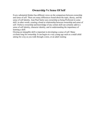 Ownership Vs Sense Of Self
Every substantial thinker has different views on the comparison between ownership
and sense of self. There are many differences found about the topic, theory, and the
sense of self identity. Jean Paul Sartre sees ownership as being Proficient in some
skill. in other words, creating a bond or relationship between ownership and sense of
self. I believe ownership and knowledge of any certain skill can certainly add to a
sense of self identity, character identity, and in understanding the importance of
learning a skill.
Owning an intangible skill is important in developing a sense of self. Many
civilians long for ownership. It can begin at a very young age such as a small child
asking for a toy as you walk through a store, or an adult wanting
 