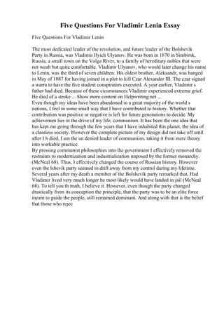 Five Questions For Vladimir Lenin Essay
Five Questions For Vladimir Lenin
The most dedicated leader of the revolution, and future leader of the Bolshevik
Party in Russia, was Vladimir Ilyich Ulyanov. He was born in 1870 in Simbirsk,
Russia, a small town on the Volga River, to a family of hereditary nobles that were
not wealt but quite comfortable. Vladimir Ulyanov, who would later change his name
to Lenin, was the third of seven children. His oldest brother, Aleksandr, was hanged
in May of 1887 for having joined in a plot to kill Czar Alexander III. The czar signed
a warra to have the five student conspirators executed. A year earlier, Vladimir s
father had died. Because of these cicumstances Vladimir experienced extreme grief.
He died of a stroke ... Show more content on Helpwriting.net ...
Even though my ideas have been abandoned in a great majority of the world s
nations, I feel in some small way that I have contributed to history. Whether that
contribution was positive or negative is left for future generations to decide. My
achievemen lies in the drive of my life, communism. It has been the one idea that
has kept me going through the few years that I have inhabited this planet, the idea of
a classless society. However the complete picture of my design did not take off until
after I h died, I am the un denied leader of communism, taking it from mere theory
into workable practice.
By pressing communist philosophies into the government I effectively removed the
restraints to modernization and industrialization imposed by the former monarchy.
(McNeal 68). Thus, I effectively changed the course of Russian history. However
even the lshevik party seemed to drift away from my control during my lifetime.
Several years after my death a member of the Bolshevik party remarked that, Had
Vladimir lived very much longer he most likely would have landed in jail (McNeal
68). To tell you th truth, I believe it. However, even though the party changed
drastically from its conception the principle, that the party was to be an elite force
meant to guide the people, still remained dominant. And along with that is the belief
that those who rejec
 