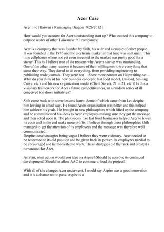 Acer Case
Acer. Inc | Taiwan s Rampaging Dragon | 9/26/2012 |
How would you account for Acer s outstanding start up? What caused this company to
outpace scores of other Taiwanese PC companies?
Acer is a company that was founded by Shih, his wife and a couple of other people.
It was founded in the 1976 and the electronic market at that time was still small. This
time cellphones where not yet even invented so the market was pretty good for a
starter. This is I believe one of the reasons why Acer s startup was outstanding.
One of the other many reasons is because of their willingness to try everything that
came their way. They dared to do everything, from providing engineering to
publishing trade journals. They were not ... Show more content on Helpwriting.net ...
What do you think of his new business concept ( fast food model, Uniload, Smiling
Curve, etc.) and his new organization model (Client Server, 21 in 21, etc.)? Is this a
visionary framework for Acer s future competitiveness, or a random series of ill
conceived top down initiatives?
Shih came back with some lessons learnt. Some of which came from Leu despite
him leaving in a bad way. He found Acers organization was better and this helped
him achieve his goals. He brought in new philosophies which lifted up the company
and he communicated his ideas to Acer employees making sure they got the message
and then acted upon it. The philosophy like fast food businesses helped Acer to lower
its costs and in the end make more profits. I believe through these philosophies Shih
managed to get the attention of its employees and the message was therefore well
communicated.
Despite these strategies being vague I believe they were visionary. Acer needed to
be redeemed to its old position and be given back its power. Its employees needed to
be encouraged and be motivated to work. These strategies did the trick and created a
turnaround for Acer.
As Stan, what action would you take on Aspire? Should he approve its continued
development? Should he allow AAC to continue to lead the project?
With all of the changes Acer underwent, I would say Aspire was a good innovation
and it is a chance not to pass. Aspire is a
 