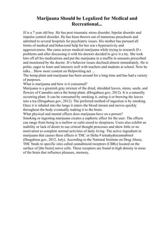 Marijuana Should be Legalized for Medical and
Recreational...
JJ is a 7 year old boy. He has post traumatic stress disorder, bipolar disorder and
impulse control disorder. He has been thrown out of numerous preschools and
admitted to several hospitals for psychiatric issues. His mother has pursued all
forms of medical and behavioral help for her son s hyperactivity and
aggressiveness. She came across medical marijuana while trying to research JJ s
problems and after discussing it with his doctors decided to give it a try. She took
him off all his medications and put the marijuana in a muffin in amounts prescribed
and monitored by the doctor. JJ s behavior issues declined almost immediately. He is
polite, eager to learn and interacts well with teachers and students at school. Now he
talks... Show more content on Helpwriting.net ...
The hemp plant and marijuana has been around for a long time and has had a variety
of purposes.
What is marijuana and how is it consumed?
Marijuana is a greenish gray mixture of the dried, shredded leaves, stems, seeds, and
flowers of Cannabis sativa the hemp plant. (Drugabuse.gov, 2012). It is a naturally
occurring plant. It can be consumed by smoking it, eating it or brewing the leaves
into a tea (Drugabuse.gov, 2012). The preferred method of ingestion is by smoking.
Once it is inhaled into the lungs it enters the blood stream and moves quickly
throughout the body eventually making it to the brain.
What physical and mental effects does marijuana have on a person?
Smoking or ingesting marijuana creates a euphoric effect for the user. The effects
can range from being in a mellow or calm mood to sleepiness. Users also exhibit an
inability or lack of desire to use critical thought processes and show little or no
motivation to complete normal activities of daily living. The active ingredient in
marijuana that causes these effects is THC or Delta 9 tetrahydrocannabinol
(Drugabuse.gov, 2012, July). According to the National Institute on Drug Abuse,
THC binds to specific sites called cannabinoid receptors (CBRs) located on the
surface of [the brain] nerve cells. These receptors are found in high density in areas
of the brain that influence pleasure, memory,
 