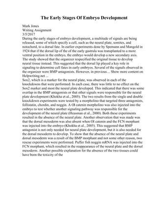 The Early Stages Of Embryo Development
Mark Jones
Writing Assignment
3/5/2017
During the early stages of embryo development, a multitude of signals are being
released, some of which specify a cell, such as the neural plate, somites, and
notochord, to a dorsal fate. In earlier experiments done by Spemann and Mangold in
1924 that if the dorsal lip of the of the early gastrula was transplanted to a more
ventral position in the embryo, the embryo would develop a new secondary axis.
The study showed that the organizer respecified the original tissue to develop
neural tissue instead. This suggested that the dorsal lip played a key role in
signaling to determine cell fates in early embryos. Several of the signals observed in
the organizer were BMP antagonists. However, in previous ... Show more content on
Helpwriting.net ...
Sox2, which is a marker for the neural plate, was observed in each of the
knockdowns that were performed. In each case, there was little to no effect on the
Sox2 marker and most the neural plate developed. This indicated that there was some
overlap in the BMP antagonists or that other signals were responsible for the neural
plate development (Khokha et al., 2005). The two results from the single and double
knockdown experiments were tested by a morpholino that targeted three antagonists,
follistatin, chordin, and noggin. A ОІ catenin morpholino was also injected into the
embryo to test whether another signaling pathway was responsible for the
development of the neural plate (Heasman et al., 2000). Both these experiments
resulted in the absence of the neural plate. Another observation that was made was
that the dorsal mesoderm was also absent when ОІ catenin and the FCN morphant
was injected into the embryo (Khokha et al., 2005). This suggested that BMP
antagonist is not only needed for neural plate development, but it is also needed for
the dorsal mesoderm to develop. To show that the absence of the neural plate and
dorsal mesoderm was a result of the BMP morphant and not some other reason, two
rescue experiments were performed. Puffer fish noggin mRNA was injected into the
FCN morphant, which resulted in the reappearance of the neural plate and the dorsal
mesoderm. Another possible explanation for the absence of the two tissues could
have been the toxicity of the
 