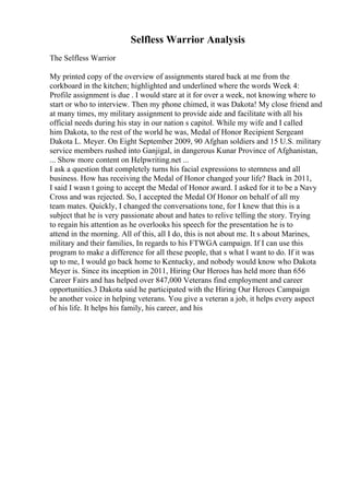 Selfless Warrior Analysis
The Selfless Warrior
My printed copy of the overview of assignments stared back at me from the
corkboard in the kitchen; highlighted and underlined where the words Week 4:
Profile assignment is due . I would stare at it for over a week, not knowing where to
start or who to interview. Then my phone chimed, it was Dakota! My close friend and
at many times, my military assignment to provide aide and facilitate with all his
official needs during his stay in our nation s capitol. While my wife and I called
him Dakota, to the rest of the world he was, Medal of Honor Recipient Sergeant
Dakota L. Meyer. On Eight September 2009, 90 Afghan soldiers and 15 U.S. military
service members rushed into Ganjigal, in dangerous Kunar Province of Afghanistan,
... Show more content on Helpwriting.net ...
I ask a question that completely turns his facial expressions to sternness and all
business. How has receiving the Medal of Honor changed your life? Back in 2011,
I said I wasn t going to accept the Medal of Honor award. I asked for it to be a Navy
Cross and was rejected. So, I accepted the Medal Of Honor on behalf of all my
team mates. Quickly, I changed the conversations tone, for I knew that this is a
subject that he is very passionate about and hates to relive telling the story. Trying
to regain his attention as he overlooks his speech for the presentation he is to
attend in the morning. All of this, all I do, this is not about me. It s about Marines,
military and their families, In regards to his FTWGA campaign. If I can use this
program to make a difference for all these people, that s what I want to do. If it was
up to me, I would go back home to Kentucky, and nobody would know who Dakota
Meyer is. Since its inception in 2011, Hiring Our Heroes has held more than 656
Career Fairs and has helped over 847,000 Veterans find employment and career
opportunities.3 Dakota said he participated with the Hiring Our Heroes Campaign
be another voice in helping veterans. You give a veteran a job, it helps every aspect
of his life. It helps his family, his career, and his
 