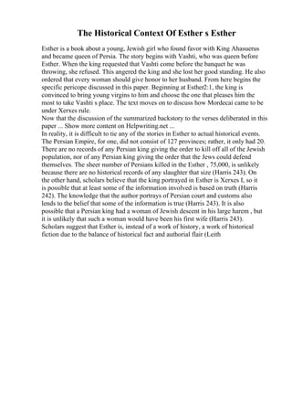 The Historical Context Of Esther s Esther
Esther is a book about a young, Jewish girl who found favor with King Ahasuerus
and became queen of Persia. The story begins with Vashti, who was queen before
Esther. When the king requested that Vashti come before the banquet he was
throwing, she refused. This angered the king and she lost her good standing. He also
ordered that every woman should give honor to her husband. From here begins the
specific pericope discussed in this paper. Beginning at Esther2:1, the king is
convinced to bring young virgins to him and choose the one that pleases him the
most to take Vashti s place. The text moves on to discuss how Mordecai came to be
under Xerxes rule.
Now that the discussion of the summarized backstory to the verses deliberated in this
paper ... Show more content on Helpwriting.net ...
In reality, it is difficult to tie any of the stories in Esther to actual historical events.
The Persian Empire, for one, did not consist of 127 provinces; rather, it only had 20.
There are no records of any Persian king giving the order to kill off all of the Jewish
population, nor of any Persian king giving the order that the Jews could defend
themselves. The sheer number of Persians killed in the Esther , 75,000, is unlikely
because there are no historical records of any slaughter that size (Harris 243). On
the other hand, scholars believe that the king portrayed in Esther is Xerxes I, so it
is possible that at least some of the information involved is based on truth (Harris
242). The knowledge that the author portrays of Persian court and customs also
lends to the belief that some of the information is true (Harris 243). It is also
possible that a Persian king had a woman of Jewish descent in his large harem , but
it is unlikely that such a woman would have been his first wife (Harris 243).
Scholars suggest that Esther is, instead of a work of history, a work of historical
fiction due to the balance of historical fact and authorial flair (Leith
 