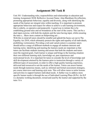 Assignment 301 Task B
Unit 301: Understanding roles, responsibilities and relationships in education and
training Assignment 301B: Reflective Account Name: Alan Blackham On reflection,
promoting appropriate behaviour, equality and diversity, along with identifying the
needs of the learner are integral roles within teaching. It is important to promote
appropriate behaviour and respect for others to achieve a safe learning environment,
that is orderly, co operative and purposeful. A good way to initiate this is by
establishing ground rules and set boundaries at the start of the course. This can be a
dual input exercise, with both the students and the tutor having input, whilst ensuring
the tutor s... Show more content on Helpwriting.net ...
With this in mind all tutors should be mindful and uphold the basics set out in The
Equality Act 2010, which ultimately protects the rights and equality of all individuals,
prohibiting victimization. Providing a rich and varied context is essential, tutors
should utilize a range of different methods to engage all students interests and
learning styles. Identifying and meeting the learners needs are important so that
tutors can facilitate students learning and ensure that both the students and tutors
meet the required goals. Each learner is unique and brings to the learning situation
their own different learning style, knowledge set, past experiences and
motivational levels. It is important for tutors to consider the level of knowledge and
skill development attained by the learners prior to instruction through a variety of
different types of assessment, in order to offer a high quality learning experience,
delivered and resourced to suit the needs of the learner. Tutors can assess learner
needs through numerous means, such as; informal and formal assessment strategies,
pre course interviews and learning style tests. This will allow tutors to tailor lessons
and activities to support learners individual needs. A further way to address more
specific learner needs is through the use of Individual Learning Plans (ILPs). An ILP
is a dynamic working document, owned and used by the learner and supported by the
tutor. It is
 