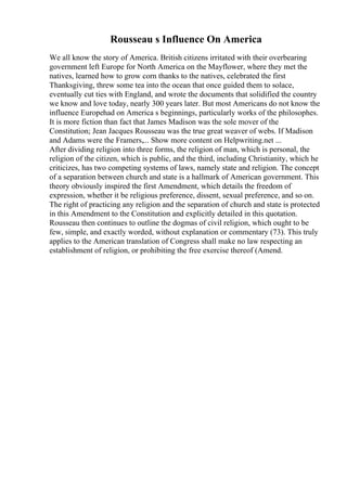 Rousseau s Influence On America
We all know the story of America. British citizens irritated with their overbearing
government left Europe for North America on the Mayflower, where they met the
natives, learned how to grow corn thanks to the natives, celebrated the first
Thanksgiving, threw some tea into the ocean that once guided them to solace,
eventually cut ties with England, and wrote the documents that solidified the country
we know and love today, nearly 300 years later. But most Americans do not know the
influence Europehad on America s beginnings, particularly works of the philosophes.
It is more fiction than fact that James Madison was the sole mover of the
Constitution; Jean Jacques Rousseau was the true great weaver of webs. If Madison
and Adams were the Framers,... Show more content on Helpwriting.net ...
After dividing religion into three forms, the religion of man, which is personal, the
religion of the citizen, which is public, and the third, including Christianity, which he
criticizes, has two competing systems of laws, namely state and religion. The concept
of a separation between church and state is a hallmark of American government. This
theory obviously inspired the first Amendment, which details the freedom of
expression, whether it be religious preference, dissent, sexual preference, and so on.
The right of practicing any religion and the separation of church and state is protected
in this Amendment to the Constitution and explicitly detailed in this quotation.
Rousseau then continues to outline the dogmas of civil religion, which ought to be
few, simple, and exactly worded, without explanation or commentary (73). This truly
applies to the American translation of Congress shall make no law respecting an
establishment of religion, or prohibiting the free exercise thereof (Amend.
 
