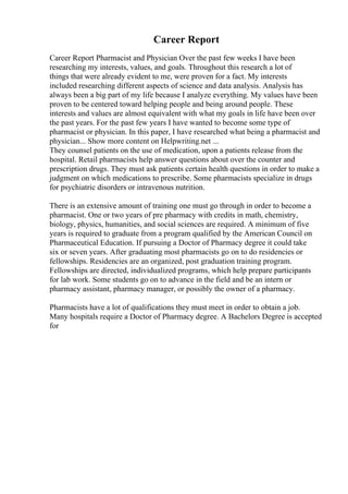Career Report
Career Report Pharmacist and Physician Over the past few weeks I have been
researching my interests, values, and goals. Throughout this research a lot of
things that were already evident to me, were proven for a fact. My interests
included researching different aspects of science and data analysis. Analysis has
always been a big part of my life because I analyze everything. My values have been
proven to be centered toward helping people and being around people. These
interests and values are almost equivalent with what my goals in life have been over
the past years. For the past few years I have wanted to become some type of
pharmacist or physician. In this paper, I have researched what being a pharmacist and
physician... Show more content on Helpwriting.net ...
They counsel patients on the use of medication, upon a patients release from the
hospital. Retail pharmacists help answer questions about over the counter and
prescription drugs. They must ask patients certain health questions in order to make a
judgment on which medications to prescribe. Some pharmacists specialize in drugs
for psychiatric disorders or intravenous nutrition.
There is an extensive amount of training one must go through in order to become a
pharmacist. One or two years of pre pharmacy with credits in math, chemistry,
biology, physics, humanities, and social sciences are required. A minimum of five
years is required to graduate from a program qualified by the American Council on
Pharmaceutical Education. If pursuing a Doctor of Pharmacy degree it could take
six or seven years. After graduating most pharmacists go on to do residencies or
fellowships. Residencies are an organized, post graduation training program.
Fellowships are directed, individualized programs, which help prepare participants
for lab work. Some students go on to advance in the field and be an intern or
pharmacy assistant, pharmacy manager, or possibly the owner of a pharmacy.
Pharmacists have a lot of qualifications they must meet in order to obtain a job.
Many hospitals require a Doctor of Pharmacy degree. A Bachelors Degree is accepted
for
 