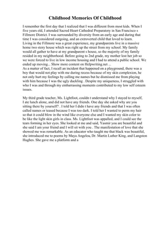 Childhood Memories Of Childhood
I remember the first day that I realized that I was different from most kids. When I
five years old, I attended Sacred Heart Cathedral Preparatory in San Francisco s
Fillmore District. I was surrounded by diversity from an early age and during that
time I was considered outgoing, and an extroverted child that loved to learn.
Living in the Fillmore was a great experience, my grandparents live in a massive
home two story house which was right up the street from my school. My family
would all gather to have at my grandparent s house, so the majority of my family
resided in my neighborhood. Before going to 2nd grade, my mother lost her job so
we were forced to live in low income housing and I had to attend a public school. We
ended up moving... Show more content on Helpwriting.net ...
As a matter of fact, I recall an incident that happened on a playground, there was a
boy that would not play with me during recess because of my skin complexion, he
not only hurt my feelings by calling me names but he dismissed me from playing
with him because I was the ugly duckling . Despite my uniqueness, I struggled with
who I was and through my embarrassing moments contributed to my low self esteem
issues.
My third grade teacher, Ms. Lightfoot, couldn t understand why I stayed to myself,
I ate lunch alone, and did not have any friends. One day she asked why are you
sitting there by yourself? . I told her I didn t have any friends and that I was often
called names or teased because I was too dark. I told her I wanted to perm my hair
so that it could blow in the wind like everyone else and I wanted my skin color to
be like the light skin girls in class. Ms. Lightfoot was appalled, and I could see the
tears forming in her eyes. She looked at me and said, Yasmir you are beautiful and
she said I am your friend and I will sit with you . The manifestation of love that she
showed me was remarkable. As an educator who taught me that black was beautiful,
she introduced me to poems by Maya Angelou, Dr. Martin Luther King, and Langston
Hughes. She gave me a platform and a
 