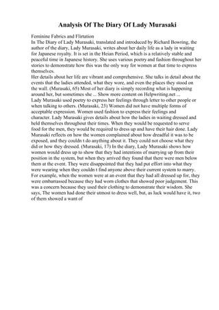 Analysis Of The Diary Of Lady Murasaki
Feminine Fabrics and Flirtation
In The Diary of Lady Murasaki, translated and introduced by Richard Bowring, the
author of the diary, Lady Murasaki, writes about her daily life as a lady in waiting
for Japanese royalty. It is set in the Heian Period, which is a relatively stable and
peaceful time in Japanese history. She uses various poetry and fashion throughout her
stories to demonstrate how this was the only way for women at that time to express
themselves.
Her details about her life are vibrant and comprehensive. She talks in detail about the
events that the ladies attended, what they wore, and even the places they stood on
the wall. (Murasaki, 65) Most of her diary is simply recording what is happening
around her, but sometimes she ... Show more content on Helpwriting.net ...
Lady Murasaki used poetry to express her feelings through letter to other people or
when talking to others. (Murasaki, 23) Women did not have multiple forms of
acceptable expression. Women used fashion to express their feelings and
character. Lady Murasaki gives details about how the ladies in waiting dressed and
held themselves throughout their times. When they would be requested to serve
food for the men, they would be required to dress up and have their hair done. Lady
Murasaki reflects on how the women complained about how dreadful it was to be
exposed, and they couldn t do anything about it. They could not choose what they
did or how they dressed. (Murasaki, 17) In the diary, Lady Murasaki shows how
women would dress up to show that they had intentions of marrying up from their
position in the system, but when they arrived they found that there were men below
them at the event. They were disappointed that they had put effort into what they
were wearing when they couldn t find anyone above their current system to marry.
For example, when the women were at an event that they had all dressed up for, they
were embarrassed because they had worn clothes that showed poor judgement. This
was a concern because they used their clothing to demonstrate their wisdom. She
says, The women had done their utmost to dress well, but, as luck would have it, two
of them showed a want of
 
