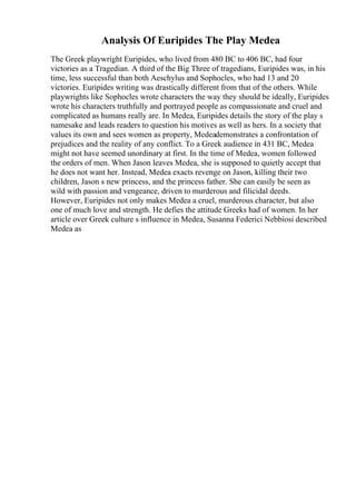 Analysis Of Euripides The Play Medea
The Greek playwright Euripides, who lived from 480 BC to 406 BC, had four
victories as a Tragedian. A third of the Big Three of tragedians, Euripides was, in his
time, less successful than both Aeschylus and Sophocles, who had 13 and 20
victories. Euripides writing was drastically different from that of the others. While
playwrights like Sophocles wrote characters the way they should be ideally, Euripides
wrote his characters truthfully and portrayed people as compassionate and cruel and
complicated as humans really are. In Medea, Euripides details the story of the play s
namesake and leads readers to question his motives as well as hers. In a society that
values its own and sees women as property, Medeademonstrates a confrontation of
prejudices and the reality of any conflict. To a Greek audience in 431 BC, Medea
might not have seemed unordinary at first. In the time of Medea, women followed
the orders of men. When Jason leaves Medea, she is supposed to quietly accept that
he does not want her. Instead, Medea exacts revenge on Jason, killing their two
children, Jason s new princess, and the princess father. She can easily be seen as
wild with passion and vengeance, driven to murderous and filicidal deeds.
However, Euripides not only makes Medea a cruel, murderous character, but also
one of much love and strength. He defies the attitude Greeks had of women. In her
article over Greek culture s influence in Medea, Susanna Federici Nebbiosi described
Medea as
 
