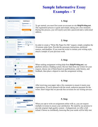 Sample Informative Essay
Examples – T
1. Step
To get started, you must first create an account on site HelpWriting.net.
The registration process is quick and simple, taking just a few moments.
During this process, you will need to provide a password and a valid email
address.
2. Step
In order to create a "Write My Paper For Me" request, simply complete the
10-minute order form. Provide the necessary instructions, preferred
sources, and deadline. If you want the writer to imitate your writing style,
attach a sample of your previous work.
3. Step
When seeking assignment writing help from HelpWriting.net, our
platform utilizes a bidding system. Review bids from our writers for your
request, choose one of them based on qualifications, order history, and
feedback, then place a deposit to start the assignment writing.
4. Step
After receiving your paper, take a few moments to ensure it meets your
expectations. If you're pleased with the result, authorize payment for the
writer. Don't forget that we provide free revisions for our writing services.
5. Step
When you opt to write an assignment online with us, you can request
multiple revisions to ensure your satisfaction. We stand by our promise to
provide original, high-quality content - if plagiarized, we offer a full
refund. Choose us confidently, knowing that your needs will be fully met.
Sample Informative Essay Examples – T Sample Informative Essay Examples – T
 