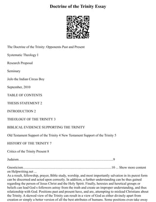 Doctrine of the Trinity Essay
The Doctrine of the Trinity: Opponents Past and Present
Systematic Theology I
Research Proposal
Seminary
JoJo the Indian Circus Boy
September, 2010
TABLE OF CONTENTS
THESIS STATEMENT 2
INTRODUCTION 2
THEOLOGY OF THE TRINITY 3
BIBLICAL EVIDENCE SUPPORTING THE TRINITY
Old Testament Support of the Trinity 4 New Testament Support of the Trinity 5
HISTORY OF THE TRINITY 7
Critics of the Trinity Present 8
Judaism..............................................................................................................9
Gnosticism.......................................................................................................10 ... Show more content
on Helpwriting.net ...
As a result, fellowship, prayer, Bible study, worship, and most importantly salvation in its purest form
can be discerned and acted upon correctly. In addition, a further understanding can be thus gained
regarding the person of Jesus Christ and the Holy Spirit. Finally, heresies and heretical groups or
beliefs can lead God s followers astray from the truth and create an improper understanding, and thus
relationship with God. Positions past and present have, and are, attempting to mislead Christians about
the Trinity. A skewed view of the Trinity can result in a view of God as either divinely apart from
creation or simply a better version of all the best attributes of humans. Some positions even take away
 