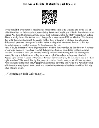 Isis Are A Bunch Of Muslims Just Because
If you think ISIS are a bunch of Muslims just because they claim to be Muslims and have a load of
gibberish written on their flags then you are being fooled. And maybe you ll live in that misconception
forever. And I don t blame you. Anyone would think ISIS are Muslim by what you are shown and are
driven to see by the media. At first, even I thought for a moment that ISIS are Muslims. The fact that
they walk down the streets with their pride, holding flags with Allah printed on. And when they
deliver their speech on those pathetic leaked videos stating Allah commands them to do this. We
should give them a round of applause for the characters they play.
First, of all, let me start off by telling you some of the facts that you might be familiar with. A number
of journalist from over Syria have reported that more Muslims are being killed by these so called
Muslims . In countries like Syria and Iraq, not only Muslims are suffering, but also non religious
people. So why is it that they are killing their own people if they claim to be people of Allah?
According to a report released by the United Nations, approximately 9,347 civilians in Iraq in the first
eight months of 2014 were killed by this group of terrorists. Furthermore, as we all know about the
Paris attack and as the death of 130 people was confirmed according to CNN (Cable News Network)
with hundreds being injured, even then it was confirmed that far more Muslims were killed than any
other ethnicity group.
... Get more on HelpWriting.net ...
 