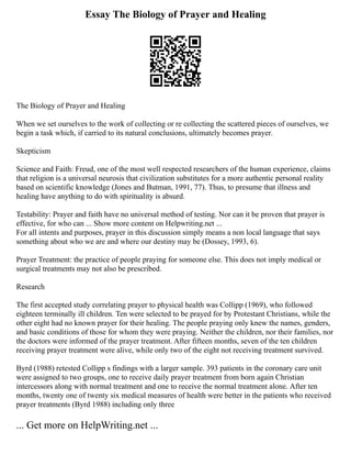 Essay The Biology of Prayer and Healing
The Biology of Prayer and Healing
When we set ourselves to the work of collecting or re collecting the scattered pieces of ourselves, we
begin a task which, if carried to its natural conclusions, ultimately becomes prayer.
Skepticism
Science and Faith: Freud, one of the most well respected researchers of the human experience, claims
that religion is a universal neurosis that civilization substitutes for a more authentic personal reality
based on scientific knowledge (Jones and Butman, 1991, 77). Thus, to presume that illness and
healing have anything to do with spirituality is absurd.
Testability: Prayer and faith have no universal method of testing. Nor can it be proven that prayer is
effective, for who can ... Show more content on Helpwriting.net ...
For all intents and purposes, prayer in this discussion simply means a non local language that says
something about who we are and where our destiny may be (Dossey, 1993, 6).
Prayer Treatment: the practice of people praying for someone else. This does not imply medical or
surgical treatments may not also be prescribed.
Research
The first accepted study correlating prayer to physical health was Collipp (1969), who followed
eighteen terminally ill children. Ten were selected to be prayed for by Protestant Christians, while the
other eight had no known prayer for their healing. The people praying only knew the names, genders,
and basic conditions of those for whom they were praying. Neither the children, nor their families, nor
the doctors were informed of the prayer treatment. After fifteen months, seven of the ten children
receiving prayer treatment were alive, while only two of the eight not receiving treatment survived.
Byrd (1988) retested Collipp s findings with a larger sample. 393 patients in the coronary care unit
were assigned to two groups, one to receive daily prayer treatment from born again Christian
intercessors along with normal treatment and one to receive the normal treatment alone. After ten
months, twenty one of twenty six medical measures of health were better in the patients who received
prayer treatments (Byrd 1988) including only three
... Get more on HelpWriting.net ...
 