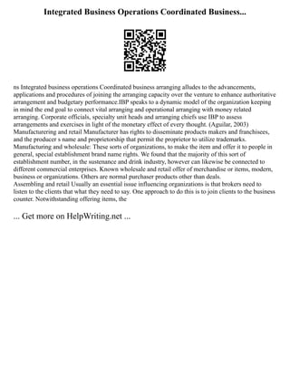 Integrated Business Operations Coordinated Business...
ns Integrated business operations Coordinated business arranging alludes to the advancements,
applications and procedures of joining the arranging capacity over the venture to enhance authoritative
arrangement and budgetary performance.IBP speaks to a dynamic model of the organization keeping
in mind the end goal to connect vital arranging and operational arranging with money related
arranging. Corporate officials, specialty unit heads and arranging chiefs use IBP to assess
arrangements and exercises in light of the monetary effect of every thought. (Aguilar, 2003)
Manufacturering and retail Manufacturer has rights to disseminate products makers and franchisees,
and the producer s name and proprietorship that permit the proprietor to utilize trademarks.
Manufacturing and wholesale: These sorts of organizations, to make the item and offer it to people in
general, special establishment brand name rights. We found that the majority of this sort of
establishment number, in the sustenance and drink industry, however can likewise be connected to
different commercial enterprises. Known wholesale and retail offer of merchandise or items, modern,
business or organizations. Others are normal purchaser products other than deals.
Assembling and retail Usually an essential issue influencing organizations is that brokers need to
listen to the clients that what they need to say. One approach to do this is to join clients to the business
counter. Notwithstanding offering items, the
... Get more on HelpWriting.net ...
 