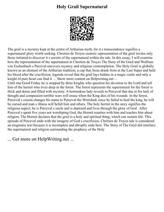 Holy Grail Supernatural
The grail is a mystery kept at the centre of Arthurian myth, for it s transcendence signifies a
supernatural glory worth seeking. Chretien de Troyes esoteric representation of the grail invites only
those initiated to discover it s secrets of the supernatural within the tale. In this essay, I will examine
how the representation of the supernatural in Chretien de Troyes The Story of the Grail and Wolfram
von Eschenbach s Parzival uncovers mystery and religious contemplation. The Holy Grail is globally
known as an element of the Arthurian tradition; a cup that Jesus drank from at the Last Super and held
his blood after the crucifixion, legends reveal that the grail lays hidden in a magic castle and only a
knight of pure heart can find it. ... Show more content on Helpwriting.net ...
Until one Good Friday he is stopped by three knights who question his devotion to the Lord and tell
him of the hermit who lives deep in the forest. The forest represents the supernatural for the forest is
thick and dense and filled with mystery. A horrendous lady reveals to Perceval that due to his lack of
thought and compassion terrible wars will ensue when the King dies of his wounds. In the forest,
Perceval s cousin changes his name to Perceval the Wretched, since he failed to heal the king, he will
be cursed and man s illness will befall him and others. The holy hermit in the story signifies the
religious aspect; he is Perceval s uncle and is depicted and lives through the glory of God . After
Perceval s spent five years not worshiping God, the Hermit reunites with him and teaches him about
religion. The Hermit declares that the grail is a holy and spiritual thing, which can sustain life. This
episode of Perceval ends with the imagery of God s crucifixion. Chrétien de Troyes tale is considered
an enigmatic text because it is incomplete and abruptly ends here. The Story of The Grail did interlace
the supernatural and religion surrounding the prophecy of the Holy
... Get more on HelpWriting.net ...
 