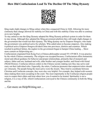 How Did Confucianism Lead To The Decline Of The Ming Dynasty
Qing made slight changes to Ming culture when they conquered China in 1644. Allowing for more
continuity than change allowed for stability in China and with this stability China was able to continue
on to new heights.
To stay united as one the Qing Dynasty adopted the Ming Dynasty political system in order for them
to stay strong. Although they adopted the Ming government platform they still made slight changes in
the government that would suit their dynasty. The Ming dynasty ran by Emperor Hongwu, who made
the government very political active by scholars. Who aided rulers to become emperors. Also making
it political active Emperor Hongwu divided China into provinces, districts and countries. Which
resulted in political failure, the neglect in the government began to hamper China leading ... Show
more content on Helpwriting.net ...
Confucianism originated from Kong Fuzi a Chinese philosopher around 551 479 BCE. It was practice
by the whole Chinese community. The religion was accepted because, Confucianism offers humanistic
moral and ethical guidance for behavior and proper relationships, primarily that of monarch and
subject, father and son, husband and wife, elder brother and younger brother, and friend with friend
(World History). Confucius inforces orders to the Chinese society making sure they stay active and
carry out their individual roles. Especially, the rulers, Confucius promotes that emperors/rulers should
act virtuously. The people being the most active were the Jesuits. They tried to coordinate between
Christian and Confucian concepts, they were also very helpful. For example, they helped with western
ideas making them more accepting in the court. The most importantly in the Confucian religion people
were to respect their elders and treat others how you d wanted to be treated. Spirituality is not a
religion, it is a way of life, which Confucianism conveyed to the Chinese community in both the Ming
and the
... Get more on HelpWriting.net ...
 