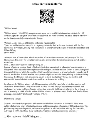 Essay on William Morris
William Morris
William Morris (1834 1896) was perhaps the most important British decorative artist of the 19th
century. A prolific designer, craftsman and decorator, his work and ideas have had a major influence
on the development of modern interior design.
William Morris was one of the most influential figures in the
Victorian and Edwardian art world. As a young man at Oxford he became involved with the Pre
Raphaelite movements, mixing with such artists as Dante Gabriel Rossetti, William Holman Hunt and
Edward Coley
Burne Jones.
Always a man of innovation, Morris soon tired of the subject matter and philosophy of the Pre
Raphaelites. His desire for social reform was also an important factor in his artistic growth and he
moved on
from ... Show more content on Helpwriting.net ...
Instead of using a genuine shade of indigo, the design was printed in a Prussian blue, the nearest to
indigo that could be achieved using modern aniline dyes. This led William Morris to speak out against
the capitalist forces, which he considered had brought his industry to a very bad state. Henceforward
there is an absolute divorce between the commercial process and the art of printing. Anyone wanting
to produce dyed textiles with any artistic quality in them must entirely forego the modern and
commercial methods in favour of those which are at least as old as Pliny...
In other words, William Morris ended his connection with Clarkson (who printed the design) and
abandoned production of Tulip and Willow. He also set up a tiny dye house in the basement and
scullery of his house in Queen Square, hoping that he might find his own solution to the problem. In
fact it was only in 1883, after he had established himself at Merton Abbey, that he was finally able to
produce a satisfactory printing of Tulip and Willow.
Preliminary Design
Morris s intricate flower patterns, which seem so effortless and casual in their final form, were
achieved after long hours of patient designing and the production of dozens of different designs. This
preliminary stage was important, as Morris recognised. In a lecture called Making the Best of It ,
delivered in 1879, he offered these words of advice to potential designers: no amount of
... Get more on HelpWriting.net ...
 