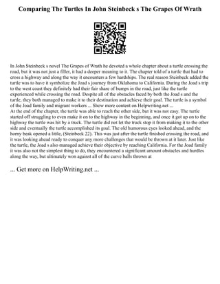 Comparing The Turtles In John Steinbeck s The Grapes Of Wrath
In John Steinbeck s novel The Grapes of Wrath he devoted a whole chapter about a turtle crossing the
road, but it was not just a filler, it had a deeper meaning to it. The chapter told of a turtle that had to
cross a highway and along the way it encounters a few hardships. The real reason Steinbeck added the
turtle was to have it symbolize the Joad s journey from Oklahoma to California. During the Joad s trip
to the west coast they definitely had their fair share of bumps in the road, just like the turtle
experienced while crossing the road. Despite all of the obstacles faced by both the Joad s and the
turtle, they both managed to make it to their destination and achieve their goal. The turtle is a symbol
of the Joad family and migrant workers ... Show more content on Helpwriting.net ...
At the end of the chapter, the turtle was able to reach the other side, but it was not easy. The turtle
started off struggling to even make it on to the highway in the beginning, and once it got up on to the
highway the turtle was hit by a truck. The turtle did not let the truck stop it from making it to the other
side and eventually the turtle accomplished its goal. The old humorous eyes looked ahead, and the
horny beak opened a little, (Steinbeck 22). This was just after the turtle finished crossing the road, and
it was looking ahead ready to conquer any more challenges that would be thrown at it later. Just like
the turtle, the Joad s also managed achieve their objective by reaching California. For the Joad family
it was also not the simplest thing to do, they encountered a significant amount obstacles and hurdles
along the way, but ultimately won against all of the curve balls thrown at
... Get more on HelpWriting.net ...
 