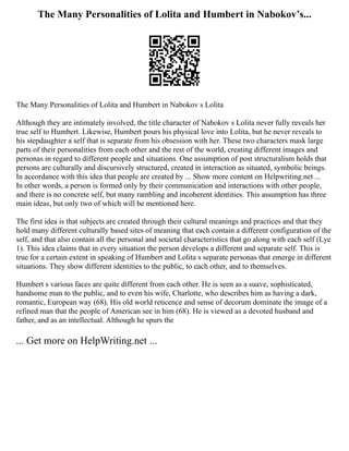 The Many Personalities of Lolita and Humbert in Nabokov’s...
The Many Personalities of Lolita and Humbert in Nabokov s Lolita
Although they are intimately involved, the title character of Nabokov s Lolita never fully reveals her
true self to Humbert. Likewise, Humbert pours his physical love into Lolita, but he never reveals to
his stepdaughter a self that is separate from his obsession with her. These two characters mask large
parts of their personalities from each other and the rest of the world, creating different images and
personas in regard to different people and situations. One assumption of post structuralism holds that
persons are culturally and discursively structured, created in interaction as situated, symbolic beings.
In accordance with this idea that people are created by ... Show more content on Helpwriting.net ...
In other words, a person is formed only by their communication and interactions with other people,
and there is no concrete self, but many rambling and incoherent identities. This assumption has three
main ideas, but only two of which will be mentioned here.
The first idea is that subjects are created through their cultural meanings and practices and that they
hold many different culturally based sites of meaning that each contain a different configuration of the
self, and that also contain all the personal and societal characteristics that go along with each self (Lye
1). This idea claims that in every situation the person develops a different and separate self. This is
true for a certain extent in speaking of Humbert and Lolita s separate personas that emerge in different
situations. They show different identities to the public, to each other, and to themselves.
Humbert s various faces are quite different from each other. He is seen as a suave, sophisticated,
handsome man to the public, and to even his wife, Charlotte, who describes him as having a dark,
romantic, European way (68). His old world reticence and sense of decorum dominate the image of a
refined man that the people of American see in him (68). He is viewed as a devoted husband and
father, and as an intellectual. Although he spurs the
... Get more on HelpWriting.net ...
 