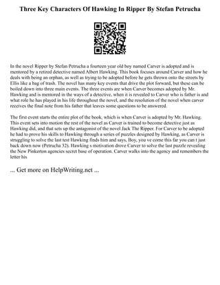 Three Key Characters Of Hawking In Ripper By Stefan Petrucha
In the novel Ripper by Stefan Petrucha a fourteen year old boy named Carver is adopted and is
mentored by a retired detective named Albert Hawking. This book focuses around Carver and how he
deals with being an orphan, as well as trying to be adopted before he gets thrown onto the streets by
Ellis like a bag of trash. The novel has many key events that drive the plot forward, but these can be
boiled down into three main events. The three events are when Carver becomes adopted by Mr.
Hawking and is mentored in the ways of a detective, when it is revealed to Carver who is father is and
what role he has played in his life throughout the novel, and the resolution of the novel when carver
receives the final note from his father that leaves some questions to be answered.
The first event starts the entire plot of the book, which is when Carver is adopted by Mr. Hawking.
This event sets into motion the rest of the novel as Carver is trained to become detective just as
Hawking did, and that sets up the antagonist of the novel Jack The Ripper. For Carver to be adopted
he had to prove his skills to Hawking through a series of puzzles designed by Hawking, as Carver is
struggling to solve the last test Hawking finds him and says, Boy, you ve come this far you can t just
back down now (Petrucha 32). Hawking s motivation drove Carver to solve the last puzzle revealing
the New Pinkerton agencies secret base of operation. Carver walks into the agency and remembers the
letter his
... Get more on HelpWriting.net ...
 