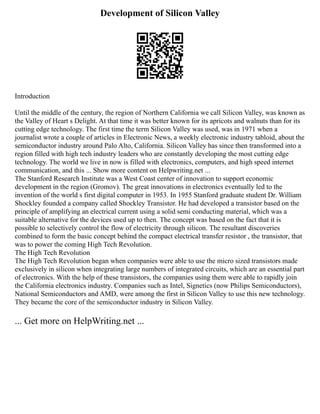 Development of Silicon Valley
Introduction
Until the middle of the century, the region of Northern California we call Silicon Valley, was known as
the Valley of Heart s Delight. At that time it was better known for its apricots and walnuts than for its
cutting edge technology. The first time the term Silicon Valley was used, was in 1971 when a
journalist wrote a couple of articles in Electronic News, a weekly electronic industry tabloid, about the
semiconductor industry around Palo Alto, California. Silicon Valley has since then transformed into a
region filled with high tech industry leaders who are constantly developing the most cutting edge
technology. The world we live in now is filled with electronics, computers, and high speed internet
communication, and this ... Show more content on Helpwriting.net ...
The Stanford Research Institute was a West Coast center of innovation to support economic
development in the region (Gromov). The great innovations in electronics eventually led to the
invention of the world s first digital computer in 1953. In 1955 Stanford graduate student Dr. William
Shockley founded a company called Shockley Transistor. He had developed a transistor based on the
principle of amplifying an electrical current using a solid semi conducting material, which was a
suitable alternative for the devices used up to then. The concept was based on the fact that it is
possible to selectively control the flow of electricity through silicon. The resultant discoveries
combined to form the basic concept behind the compact electrical transfer resistor , the transistor, that
was to power the coming High Tech Revolution.
The High Tech Revolution
The High Tech Revolution began when companies were able to use the micro sized transistors made
exclusively in silicon when integrating large numbers of integrated circuits, which are an essential part
of electronics. With the help of these transistors, the companies using them were able to rapidly join
the California electronics industry. Companies such as Intel, Signetics (now Philips Semiconductors),
National Semiconductors and AMD, were among the first in Silicon Valley to use this new technology.
They became the core of the semiconductor industry in Silicon Valley.
... Get more on HelpWriting.net ...
 