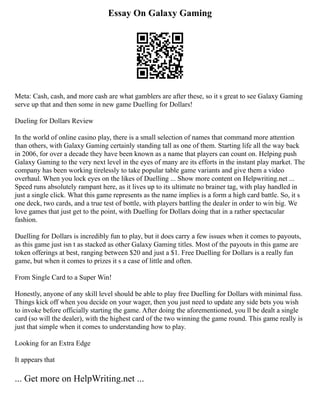 Essay On Galaxy Gaming
Meta: Cash, cash, and more cash are what gamblers are after these, so it s great to see Galaxy Gaming
serve up that and then some in new game Duelling for Dollars!
Dueling for Dollars Review
In the world of online casino play, there is a small selection of names that command more attention
than others, with Galaxy Gaming certainly standing tall as one of them. Starting life all the way back
in 2006, for over a decade they have been known as a name that players can count on. Helping push
Galaxy Gaming to the very next level in the eyes of many are its efforts in the instant play market. The
company has been working tirelessly to take popular table game variants and give them a video
overhaul. When you lock eyes on the likes of Duelling ... Show more content on Helpwriting.net ...
Speed runs absolutely rampant here, as it lives up to its ultimate no brainer tag, with play handled in
just a single click. What this game represents as the name implies is a form a high card battle. So, it s
one deck, two cards, and a true test of bottle, with players battling the dealer in order to win big. We
love games that just get to the point, with Duelling for Dollars doing that in a rather spectacular
fashion.
Duelling for Dollars is incredibly fun to play, but it does carry a few issues when it comes to payouts,
as this game just isn t as stacked as other Galaxy Gaming titles. Most of the payouts in this game are
token offerings at best, ranging between $20 and just a $1. Free Duelling for Dollars is a really fun
game, but when it comes to prizes it s a case of little and often.
From Single Card to a Super Win!
Honestly, anyone of any skill level should be able to play free Duelling for Dollars with minimal fuss.
Things kick off when you decide on your wager, then you just need to update any side bets you wish
to invoke before officially starting the game. After doing the aforementioned, you ll be dealt a single
card (so will the dealer), with the highest card of the two winning the game round. This game really is
just that simple when it comes to understanding how to play.
Looking for an Extra Edge
It appears that
... Get more on HelpWriting.net ...
 