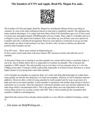 The founders of CNN and Apple, Brad Pit, Megan Fox and...
The founders of CNN and Apple, Brad Pit, Megan Fox and Barack Obama all have one thing in
common. It s one of the safest substances known to man and is completely natural. The substance has
many medical advantages. It is a plant and more than a third of all Australians ages over 22 have used
it at least once and approximately 300,000 people will use it today. That s right it s Cannabis and yet it
is illegal in every state apart from Canberra. Now I can safely say you all have your own opinion on
Cannabis and why is should not be legalized. However your opinion is irrelevant if you go on what
other people say about it and not base it on facts. So that s why I m here to inform you about the
positives that Cannabis use has.
First off I want ... Show more content on Helpwriting.net ...
In fact a more recent study done with mice found a 40% increase in brain cells after the use of
cannabis.
At this point I hope you re starting to see that cannabis isn t nearly half as bad as everybody makes it
out to be. Just to further add to this it is impossible to overdose on cannabis. This is because the
cannabis is 100% natural. The only possible way to over dose is if you consume close to ¾ of a ton
(700kg) in less than 15 minutes which is physically impossible. It is kind of ironic that there is a much
higher chance of you dying from water than cannabis.
A lot of people see cannabis as a gateway drug. As I work with drug affected people on a daily basis
many people say that the first drug they ever used was cannabis, which by its self is harmless and non
addictive. However after a while of using cannabis by itself, people look for ways to get more of a
high and start to use laced cannabis. Laced cannabis is marijuana with another drug mixed in which is
commonly ice or cocaine. After the experience with laced cannabis users may become addicted to the
other drug which is incorporated with it. This is the point where user can experiment with more
serious drugs such as ice, cocaine, ecstasy and LSD. This is where people get the assumption that
cannabis is addictive and dangerous.
Apart from the reasons I have already stated cannabis is a very effective method of treating a variety
of
... Get more on HelpWriting.net ...
 