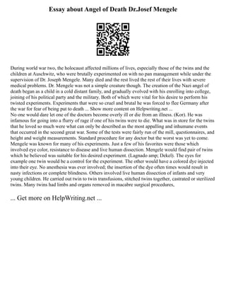 Essay about Angel of Death Dr.Josef Mengele
During world war two, the holocaust affected millions of lives, especially those of the twins and the
children at Auschwitz, who were brutally experimented on with no pan management while under the
supervision of Dr. Joseph Mengele. Many died and the rest lived the rest of their lives with severe
medical problems. Dr. Mengele was not a simple creature though. The creation of the Nazi angel of
death began as a child in a cold distant family, and gradually evolved with his enrolling into college,
joining of his political party and the military. Both of which were vital for his desire to perform his
twisted experiments. Experiments that were so cruel and brutal he was forced to flee Germany after
the war for fear of being put to death ... Show more content on Helpwriting.net ...
No one would dare let one of the doctors become overly ill or die from an illness. (Kor). He was
infamous for going into a flurry of rage if one of his twins were to die. What was in store for the twins
that he loved so much were what can only be described as the most appalling and inhumane events
that occurred in the second great war. Some of the tests were fairly run of the mill, questionnaires, and
height and weight measurements. Standard procedure for any doctor but the worst was yet to come.
Mengele was known for many of his experiments. Just a few of his favorites were those which
involved eye color, resistance to disease and live human dissection. Mengele would find pair of twins
which he believed was suitable for his desired experiment. (Lagnado amp; Dekel). The eyes for
example one twin would be a control for the experiment. The other would have a colored dye injected
into their eye. No anesthesia was ever involved; the insertion of the dye often times would result in
nasty infections or complete blindness. Others involved live human dissection of infants and very
young children. He carried out twin to twin transfusions, stitched twins together, castrated or sterilized
twins. Many twins had limbs and organs removed in macabre surgical procedures,
... Get more on HelpWriting.net ...
 