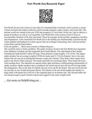 Fort Worth Zoo Research Paper
Fort Worth Zoo provide a home to more than five hundred kinds of animals, and it contains a variety
of both enclosed and outdoor collection which includes primates, raptor canyon, and Asian falls. The
primate world was started in the year 1992 and occupies a 2.5 acre land. At the zoo, I got to observe a
group of monkeys as well as a set of gorillas. Fort Worth Zoo is the exclusive Zoo in Texas to
accommodate members of the four Ape kinds. These four groups are the gorillas, orangutans, bonobos
and chimpanzees. I also noted that Fort Worth Zoo is the leading zoo internationally in preserving the
Asian elephant and harbours two rhino species that are in danger of poaching, that is the one horned
Asian rhinos and the black rhinos.
From the gorilla s ... Show more content on Helpwriting.net ...
The scientific name is Ateles geoffroyi. The spider monkeys found in the Fort Worth Zoo originated
from Alabama excluding one that originated from South Dakota. The total length of their bodies
including the head and tail is about 5ft long. These primates weigh roughly 13 to 25 lbs. The largest
spider monkey has an average weight of 24 lbs for males and 21.3 lbs for females. Size is the main
feature that one can use to distinguish between a male and a female. Their body colour ranges from
gold to red, brown, black and grey. The hands and limbs are commonly black. Their heads are lesser
with receding faces. The adenoids are spaced widely apart and hence a differentiating characteristic of
spider monkeys. Spider monkeys have a predatory tail which may be up to 89 cm (35 in) long unlike
the chimpanzees. Due to the lack of a thumb, the tail covers up for the thumb. This tail can be put into
use just like an arm to hold and grasp objects. The feature on the tail which enables the monkey to
hang safely with hands free in the air is the corpulent pack on its bottom side. This fat pad makes the
tail strong enough to grab a branch and provide support to the entire weight of the
... Get more on HelpWriting.net ...
 