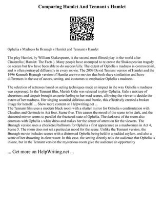 Comparing Hamlet And Tennant s Hamlet
Ophelia s Madness In Branagh s Hamlet and Tennant s Hamlet
The play Hamlet, by William Shakespeare, is the second most filmed play in the world after
Cinderella ( Hamlet: The Facts ). Many people have attempted to re create the Shakespearian tragedy
on screen but few have been able to do successfully. The extent of Ophelia s madness is controversial,
and is often portrayed differently in every movie. The 2009 David Tennant version of Hamlet and the
1996 Kenneth Branagh version of Hamlet are two movies that both share similarities and have
differences in the use of actors, setting, and costumes to emphasize Ophelia s madness.
The selection of actresses based on acting techniques made an impact in the way Ophelia s madness
was expressed. In the Tennant film, Mariah Gale was selected to play Ophelia. Gale s mixture of
cheeriness and despair brought an eerie feeling to her mad scenes, allowing the viewer to decide the
extent of her madness. Her singing sounded delirious and frantic, this effectively created a broken
image for herself. ... Show more content on Helpwriting.net ...
The Tennant film uses a modern black room with a shatter mirror for Ophelia s confrontation with
Claudius and Gertrude in Act four, Scene five. This causes the mood of the scene to be dark, and the
shattered mirror seems to parallel the fractured state of Ophelia. The darkness of the room also
contrasts with Ophelia s white dress and makes her the center of attention for the viewers. The
Branagh version uses a checkered ballroom for Ophelia s first appearance as a madwoman in Act 4,
Scene 5. The room does not set a particular mood for the scene. Unlike the Tennant version, the
Branagh movie includes scenes with a distressed Ophelia being held in a padded asylum, and also a
scene of her drowning in clear water. In this case, the setting directly tells the audience that Ophelia is
insane, but in the Tennant version the mysterious room give the audience an opportunity
... Get more on HelpWriting.net ...
 