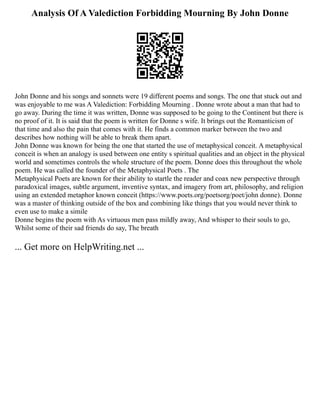 Analysis Of A Valediction Forbidding Mourning By John Donne
John Donne and his songs and sonnets were 19 different poems and songs. The one that stuck out and
was enjoyable to me was A Valediction: Forbidding Mourning . Donne wrote about a man that had to
go away. During the time it was written, Donne was supposed to be going to the Continent but there is
no proof of it. It is said that the poem is written for Donne s wife. It brings out the Romanticism of
that time and also the pain that comes with it. He finds a common marker between the two and
describes how nothing will be able to break them apart.
John Donne was known for being the one that started the use of metaphysical conceit. A metaphysical
conceit is when an analogy is used between one entity s spiritual qualities and an object in the physical
world and sometimes controls the whole structure of the poem. Donne does this throughout the whole
poem. He was called the founder of the Metaphysical Poets . The
Metaphysical Poets are known for their ability to startle the reader and coax new perspective through
paradoxical images, subtle argument, inventive syntax, and imagery from art, philosophy, and religion
using an extended metaphor known conceit (https://www.poets.org/poetsorg/poet/john donne). Donne
was a master of thinking outside of the box and combining like things that you would never think to
even use to make a simile
Donne begins the poem with As virtuous men pass mildly away, And whisper to their souls to go,
Whilst some of their sad friends do say, The breath
... Get more on HelpWriting.net ...
 