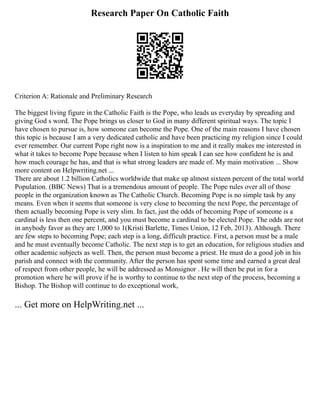 Research Paper On Catholic Faith
Criterion A: Rationale and Preliminary Research
The biggest living figure in the Catholic Faith is the Pope, who leads us everyday by spreading and
giving God s word. The Pope brings us closer to God in many different spiritual ways. The topic I
have chosen to pursue is, how someone can become the Pope. One of the main reasons I have chosen
this topic is because I am a very dedicated catholic and have been practicing my religion since I could
ever remember. Our current Pope right now is a inspiration to me and it really makes me interested in
what it takes to become Pope because when I listen to him speak I can see how confident he is and
how much courage he has, and that is what strong leaders are made of. My main motivation ... Show
more content on Helpwriting.net ...
There are about 1.2 billion Catholics worldwide that make up almost sixteen percent of the total world
Population. (BBC News) That is a tremendous amount of people. The Pope rules over all of those
people in the organization known as The Catholic Church. Becoming Pope is no simple task by any
means. Even when it seems that someone is very close to becoming the next Pope, the percentage of
them actually becoming Pope is very slim. In fact, just the odds of becoming Pope of someone is a
cardinal is less then one percent, and you must become a cardinal to be elected Pope. The odds are not
in anybody favor as they are 1,000 to 1(Kristi Barlette, Times Union, 12 Feb, 2013). Although. There
are few steps to becoming Pope; each step is a long, difficult practice. First, a person must be a male
and he must eventually become Catholic. The next step is to get an education, for religious studies and
other academic subjects as well. Then, the person must become a priest. He must do a good job in his
parish and connect with the community. After the person has spent some time and earned a great deal
of respect from other people, he will be addressed as Monsignor . He will then be put in for a
promotion where he will prove if he is worthy to continue to the next step of the process, becoming a
Bishop. The Bishop will continue to do exceptional work,
... Get more on HelpWriting.net ...
 