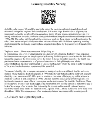 Learning Disability Nursing
A child s early years of life could be said to be one of the most physiological, psychological and
emotional susceptible stages of their development. It is at this stage that the effects of poverty on
issues such as, health, social well being, education, family life and housing conditions have an ever
lasting influence on the child. Problems during childhood cast long shadows into adulthood (Acheson
1999 p.34). The author will throughout the assignment touch on these issues, but in his estimation the
effect these issues and particularly education, have on children with disabilities especially learning
disabilities are the most under researched and under published and for this reason he will develop this
initiative.
To give us some ... Show more content on Helpwriting.net ...
to communicate on a level of understanding for a person with a learning disability. Thus, important
health education messages are long forgotten by learning disability parents even before the their child
leaves the surgery or the professional leaves the home. It should be said in support of the health care
professionals that empowerment is of primary importance in their philosophy and advice
acknowledged can be either implemented or ignored but hopefully whilst the child is under the canopy
of the school medical services problems will be identified.
The cost of a healthy diet is a major consideration amongst low income affected families and even
more so where there is a disability present. A 1998 study showed that caring for a child with a severe
disability costs an estimated £7,355 a year, at least three times that of bringing up a child without a
disability (Dobson B and Middleton S 1998). Children from this social group are often given a less
healthy diet than their more affluent contemporaries due to the cost of the healthier food items. There
is considerable evidence that meals supplied by parents from low income families is not offered due to
lack of knowledge of an healthier diet, but mainly due to cost and the consideration of wastage.
Disability creates extra needs: the need for extra ... special food .... These extra needs incur extra costs
(Blackburn 1991). The consequences of an inadequate diet can have severe affects on the growth
... Get more on HelpWriting.net ...
 