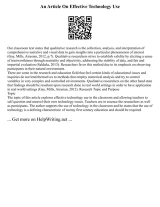 An Article On Effective Technology Use
Our classroom text states that qualitative research is the collection, analysis, and interpretation of
comprehensive narrative and visual data to gain insights into a particular phenomenon of interest
(Gay, Mills, Airasian, 2012, p.7). Qualitative researchers strive to establish validity by eliciting a sense
of trustworthiness through neutrality and objectivity, addressing the stability of data, and fair and
impartial evaluation (Saldaña, 2013). Researchers favor this method due to its emphasis on observing
participants in their natural environment.
There are some in the research and education field that feel certain kinds of educational issues and
inquiries do not lend themselves to methods that employ numerical analysis and try to control
variables in very complex and controlled environments. Qualitative researchers on the other hand state
that findings should be resultant upon research done in real world settings in order to have application
in real world settings (Gay, Mills, Airasian, 2012). Research Topic and Purpose
Topic
The topic of this article explores effective technology use in the classroom and allowing teachers to
self question and unravel their own technology issues. Teachers are in essence the researchers as well
as participants. The author supports the use of technology in the classroom and he states that the use of
technology is a defining characteristic of twenty first century education and should be required
... Get more on HelpWriting.net ...
 