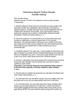 Informative Speech Outline Sample
“Candle making”
Title: Candle making
Specific purpose: To inform my audience on how to make candles.
I. Introduction
A. Attention Material: What comes to mind when you see candles? We
associate candles with celebrations (like Christmas or birthdays) or
special occasions. Candles date back to the Ancient Egyptians who are
credited with making the first candles. They used torches made by
soaking the spongy core of reeds in melted tallow (National Candle
Association: History of Candle making, p. 1).
B. Tie to the audience: I’m sure that all of us at some point have used
candles for celebrations, romantic experiences, or for just plain
decoration. The great part about making your own candles is that they
are inexpensive to make and you shape the wax into something special.
What could be more special than to make someone you love a
homemade gift?
C. Credibility material: Two years ago, I made candles for decoration and
also for people to purchase during a medieval Madrigal dinner production
that our A Cappella choir put on. I have also made candles since then as
a part of my church youth group around the Christmas season.
D. Preview: I will explain three basic things which include how to go about
finding the right materials, how to melt the wax, and how to make a
molded ice-cube candle.
[Transition: Let’s start by doing the most important thing, which is
to find all of the materials, and tools needed to make candles.]
II. Body
A. The first step is to gather the equipment you will need (The Basics and
Cool Candle making Ideas, p. 1).
1. You will need wax; you can either use old, worn out candles which are
obviously free or you can purchase paraffin wax from a craft store.
2. You will need wicks; you can make wicks from heavy, braided cotton
string or can purchase wicks from a craft store. I read in Ray Shaw’s
book entitled Candle Art that heavy braided cotton string works just as
good (Shaw 25-26). I’ve never tried the cotton string but it’s worth a try.
 