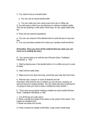 3. You need to set up a double boiler.
a. You can use an actual double boiler
b. You can make your own using a pan and a jar or coffee can.
4. You will need a mold if you are planning on making a molded candle.
This can be anything; a milk carton, Dixie cups, tin can, paper towel tube,
etc.
5. There are two optional ingredients.
a. You can use crayons of the desired color to color the wax or buy wax
dye.
b. You can purchase scented oil to make your candles smell wonderful.
[Transition: Once you have all the material that you need, you can
move on to melting the wax.]
B. Your second step is to melt the wax (Pioneer Clubs: Trailblazer
Handbook, p. 165).
1. Start by placing wax in the double boiler or in a coffee can put in a pan
of water.
2. Heat until the water boils.
3. Make sure to turn down the heat, and let the wax melt. Don’t let it boil.
4. Add wax dye, crayons, or scent (if desired) and stir.
[Transition: Now that the wax is melted, you can let your creativity run
wild and have fun making candles. You can make just about anything but
I’m going to show you how to make a molded ice-cube candle. ]
C. This is how you go about making a molded ice-cube candle (Pioneer
Clubs: Trailblazer Handbook, p.166).
1. Cut off the top of a milk carton.
2. Place a candle the height of the carton in the center of the carton. This
makes an excellent wick.
3. Break ice-cubes into chunks
a. Finely crushed ice creates small holes. Large cubes create large
 