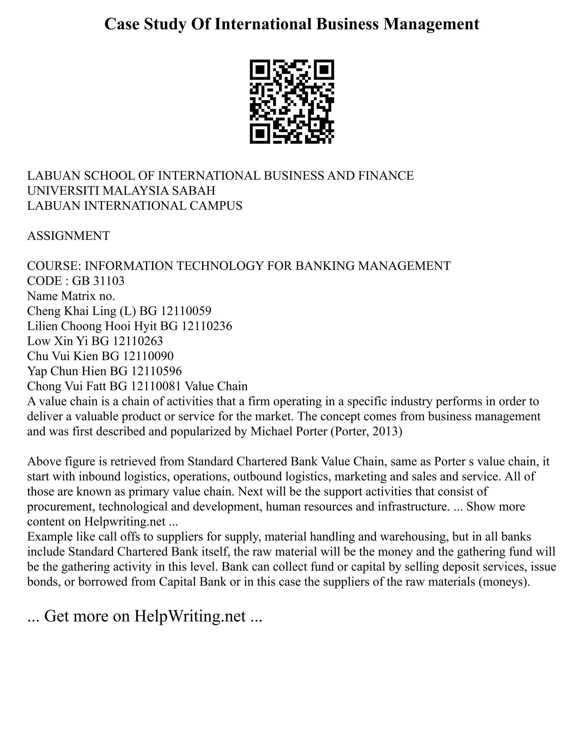 Case Study Of International Business Management
LABUAN SCHOOL OF INTERNATIONAL BUSINESS AND FINANCE
UNIVERSITI MALAYSIA SABAH
LABUAN INTERNATIONAL CAMPUS
ASSIGNMENT
COURSE: INFORMATION TECHNOLOGY FOR BANKING MANAGEMENT
CODE : GB 31103
Name Matrix no.
Cheng Khai Ling (L) BG 12110059
Lilien Choong Hooi Hyit BG 12110236
Low Xin Yi BG 12110263
Chu Vui Kien BG 12110090
Yap Chun Hien BG 12110596
Chong Vui Fatt BG 12110081 Value Chain
A value chain is a chain of activities that a firm operating in a specific industry performs in order to
deliver a valuable product or service for the market. The concept comes from business management
and was first described and popularized by Michael Porter (Porter, 2013)
Above figure is retrieved from Standard Chartered Bank Value Chain, same as Porter s value chain, it
start with inbound logistics, operations, outbound logistics, marketing and sales and service. All of
those are known as primary value chain. Next will be the support activities that consist of
procurement, technological and development, human resources and infrastructure. ... Show more
content on Helpwriting.net ...
Example like call offs to suppliers for supply, material handling and warehousing, but in all banks
include Standard Chartered Bank itself, the raw material will be the money and the gathering fund will
be the gathering activity in this level. Bank can collect fund or capital by selling deposit services, issue
bonds, or borrowed from Capital Bank or in this case the suppliers of the raw materials (moneys).
... Get more on HelpWriting.net ...
 