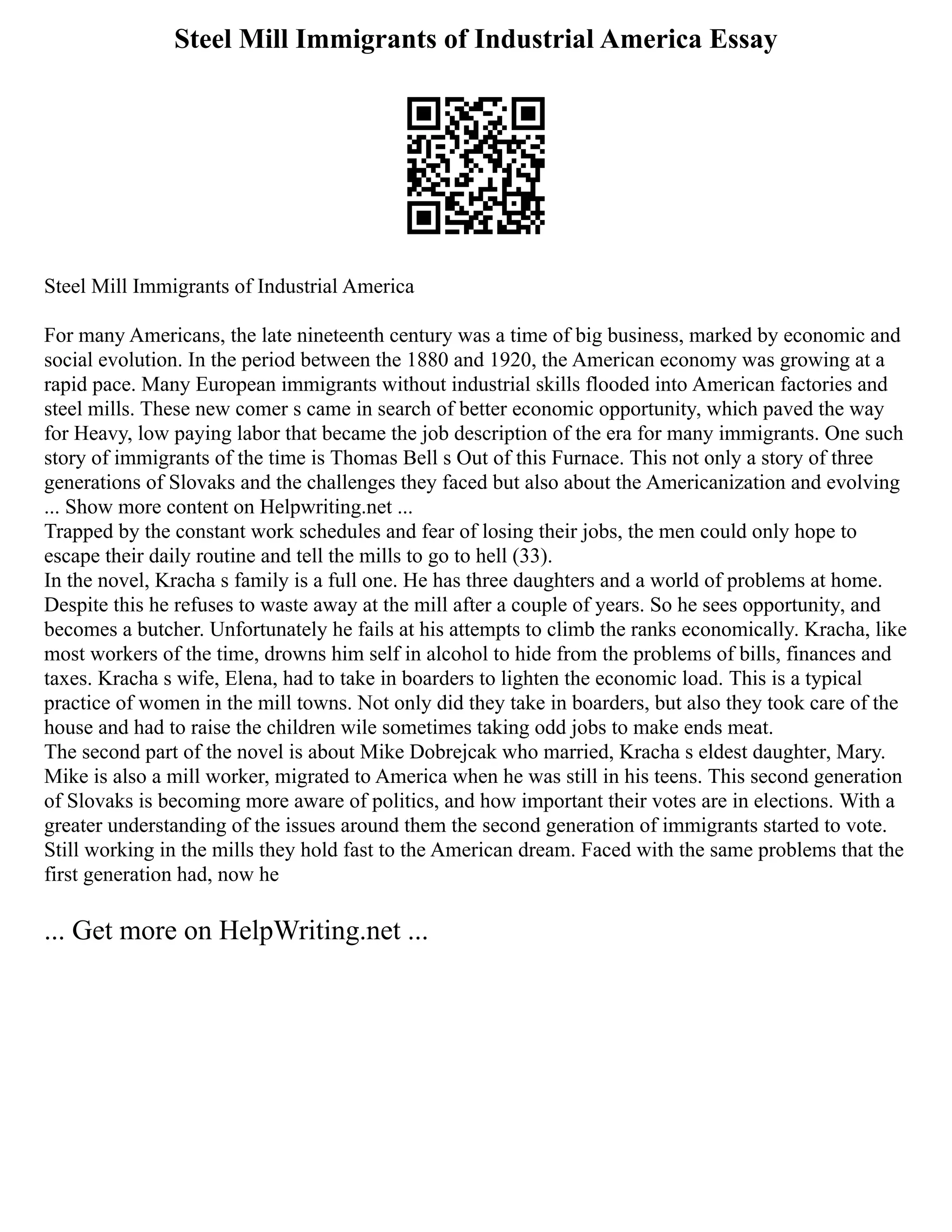 Steel Mill Immigrants of Industrial America Essay
Steel Mill Immigrants of Industrial America
For many Americans, the late nineteenth century was a time of big business, marked by economic and
social evolution. In the period between the 1880 and 1920, the American economy was growing at a
rapid pace. Many European immigrants without industrial skills flooded into American factories and
steel mills. These new comer s came in search of better economic opportunity, which paved the way
for Heavy, low paying labor that became the job description of the era for many immigrants. One such
story of immigrants of the time is Thomas Bell s Out of this Furnace. This not only a story of three
generations of Slovaks and the challenges they faced but also about the Americanization and evolving
... Show more content on Helpwriting.net ...
Trapped by the constant work schedules and fear of losing their jobs, the men could only hope to
escape their daily routine and tell the mills to go to hell (33).
In the novel, Kracha s family is a full one. He has three daughters and a world of problems at home.
Despite this he refuses to waste away at the mill after a couple of years. So he sees opportunity, and
becomes a butcher. Unfortunately he fails at his attempts to climb the ranks economically. Kracha, like
most workers of the time, drowns him self in alcohol to hide from the problems of bills, finances and
taxes. Kracha s wife, Elena, had to take in boarders to lighten the economic load. This is a typical
practice of women in the mill towns. Not only did they take in boarders, but also they took care of the
house and had to raise the children wile sometimes taking odd jobs to make ends meat.
The second part of the novel is about Mike Dobrejcak who married, Kracha s eldest daughter, Mary.
Mike is also a mill worker, migrated to America when he was still in his teens. This second generation
of Slovaks is becoming more aware of politics, and how important their votes are in elections. With a
greater understanding of the issues around them the second generation of immigrants started to vote.
Still working in the mills they hold fast to the American dream. Faced with the same problems that the
first generation had, now he
... Get more on HelpWriting.net ...
 