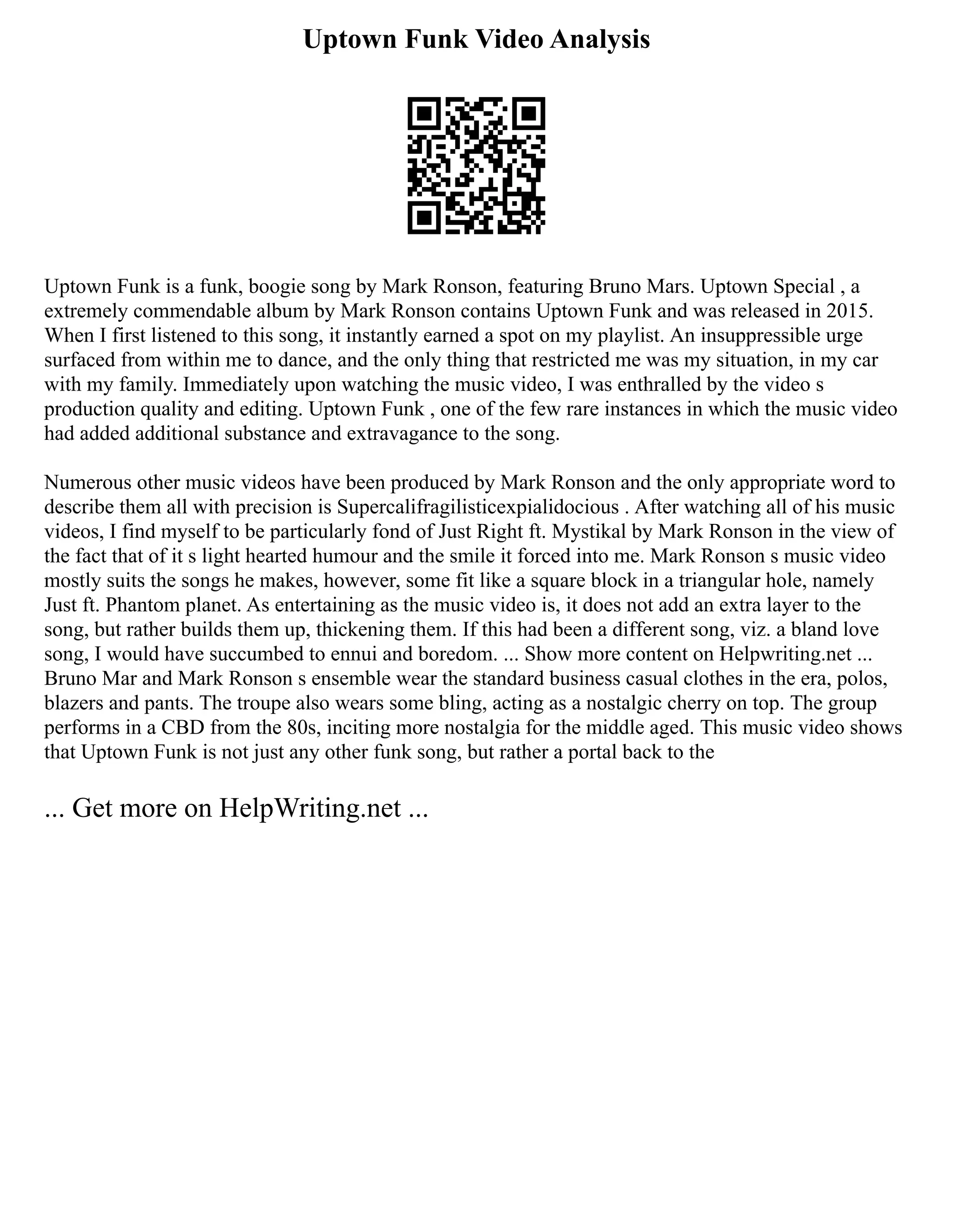 Uptown Funk Video Analysis
Uptown Funk is a funk, boogie song by Mark Ronson, featuring Bruno Mars. Uptown Special , a
extremely commendable album by Mark Ronson contains Uptown Funk and was released in 2015.
When I first listened to this song, it instantly earned a spot on my playlist. An insuppressible urge
surfaced from within me to dance, and the only thing that restricted me was my situation, in my car
with my family. Immediately upon watching the music video, I was enthralled by the video s
production quality and editing. Uptown Funk , one of the few rare instances in which the music video
had added additional substance and extravagance to the song.
Numerous other music videos have been produced by Mark Ronson and the only appropriate word to
describe them all with precision is Supercalifragilisticexpialidocious . After watching all of his music
videos, I find myself to be particularly fond of Just Right ft. Mystikal by Mark Ronson in the view of
the fact that of it s light hearted humour and the smile it forced into me. Mark Ronson s music video
mostly suits the songs he makes, however, some fit like a square block in a triangular hole, namely
Just ft. Phantom planet. As entertaining as the music video is, it does not add an extra layer to the
song, but rather builds them up, thickening them. If this had been a different song, viz. a bland love
song, I would have succumbed to ennui and boredom. ... Show more content on Helpwriting.net ...
Bruno Mar and Mark Ronson s ensemble wear the standard business casual clothes in the era, polos,
blazers and pants. The troupe also wears some bling, acting as a nostalgic cherry on top. The group
performs in a CBD from the 80s, inciting more nostalgia for the middle aged. This music video shows
that Uptown Funk is not just any other funk song, but rather a portal back to the
... Get more on HelpWriting.net ...
 