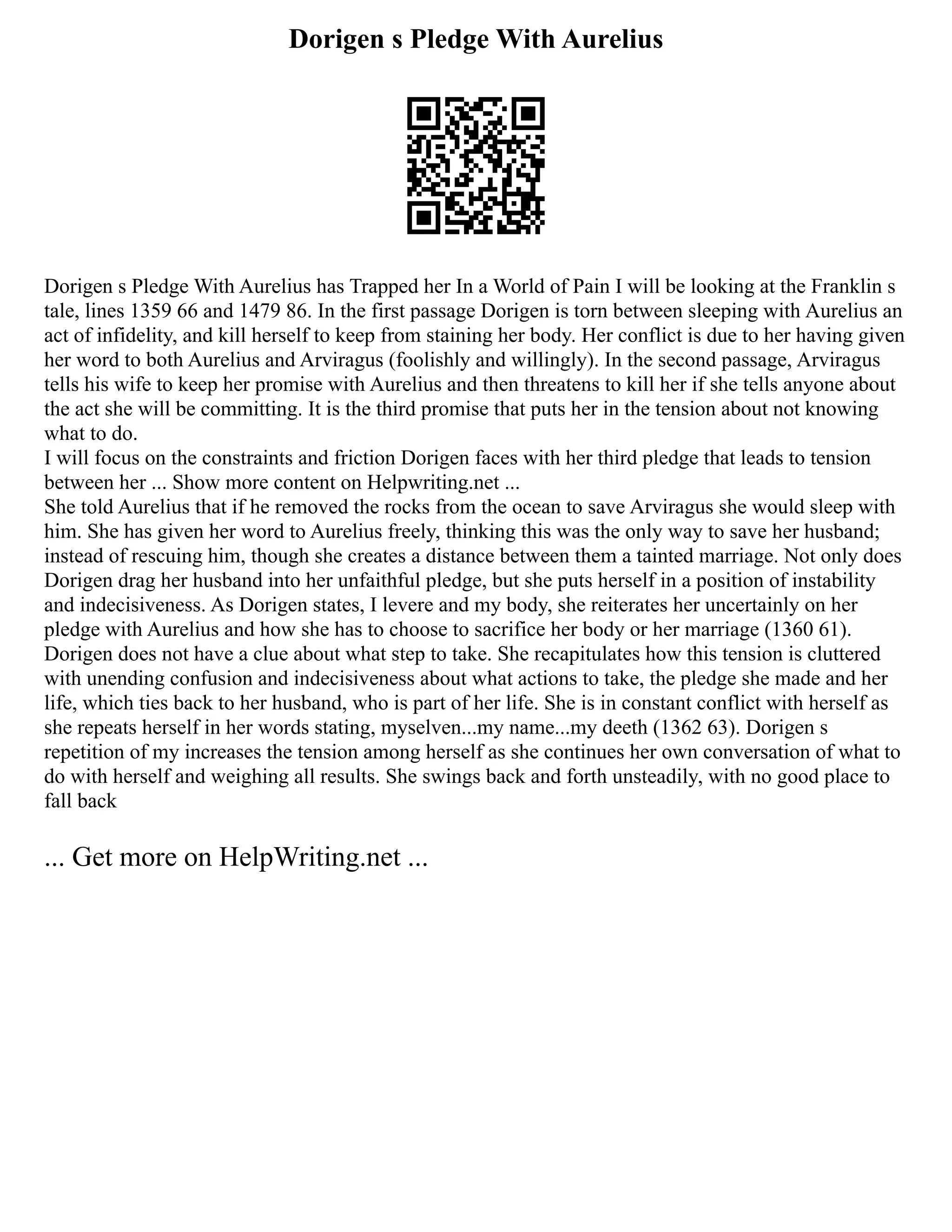 Dorigen s Pledge With Aurelius
Dorigen s Pledge With Aurelius has Trapped her In a World of Pain I will be looking at the Franklin s
tale, lines 1359 66 and 1479 86. In the first passage Dorigen is torn between sleeping with Aurelius an
act of infidelity, and kill herself to keep from staining her body. Her conflict is due to her having given
her word to both Aurelius and Arviragus (foolishly and willingly). In the second passage, Arviragus
tells his wife to keep her promise with Aurelius and then threatens to kill her if she tells anyone about
the act she will be committing. It is the third promise that puts her in the tension about not knowing
what to do.
I will focus on the constraints and friction Dorigen faces with her third pledge that leads to tension
between her ... Show more content on Helpwriting.net ...
She told Aurelius that if he removed the rocks from the ocean to save Arviragus she would sleep with
him. She has given her word to Aurelius freely, thinking this was the only way to save her husband;
instead of rescuing him, though she creates a distance between them a tainted marriage. Not only does
Dorigen drag her husband into her unfaithful pledge, but she puts herself in a position of instability
and indecisiveness. As Dorigen states, I levere and my body, she reiterates her uncertainly on her
pledge with Aurelius and how she has to choose to sacrifice her body or her marriage (1360 61).
Dorigen does not have a clue about what step to take. She recapitulates how this tension is cluttered
with unending confusion and indecisiveness about what actions to take, the pledge she made and her
life, which ties back to her husband, who is part of her life. She is in constant conflict with herself as
she repeats herself in her words stating, myselven...my name...my deeth (1362 63). Dorigen s
repetition of my increases the tension among herself as she continues her own conversation of what to
do with herself and weighing all results. She swings back and forth unsteadily, with no good place to
fall back
... Get more on HelpWriting.net ...
 